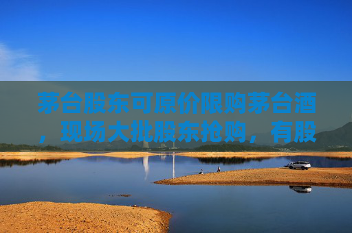 茅台股东可原价限购茅台酒，现场大批股东抢购，有股东按箱拎