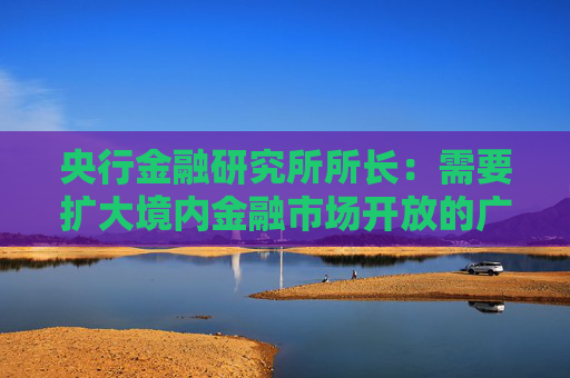 央行金融研究所所长：需要扩大境内金融市场开放的广度与深度