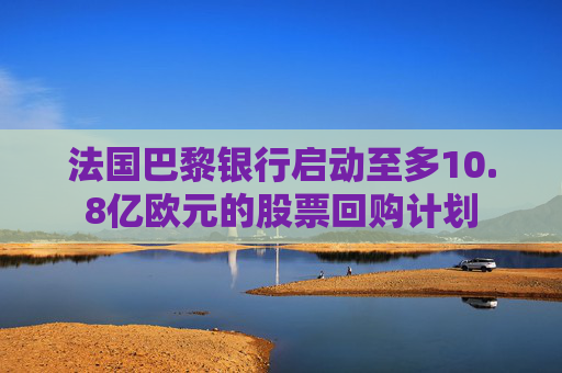 法国巴黎银行启动至多10.8亿欧元的股票回购计划