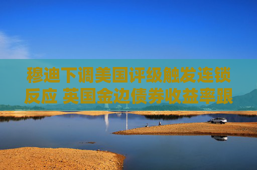 穆迪下调美国评级触发连锁反应 英国金边债券收益率跟随美债攀升