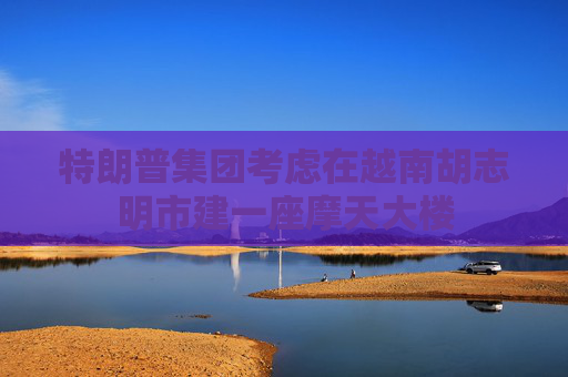 特朗普集团考虑在越南胡志明市建一座摩天大楼