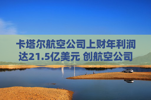 卡塔尔航空公司上财年利润达21.5亿美元 创航空公司纪录