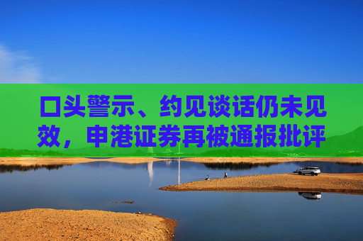 口头警示、约见谈话仍未见效，申港证券再被通报批评