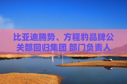 比亚迪腾势、方程豹品牌公关部回归集团 部门负责人均为李云飞