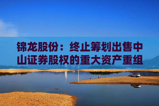 锦龙股份：终止筹划出售中山证券股权的重大资产重组