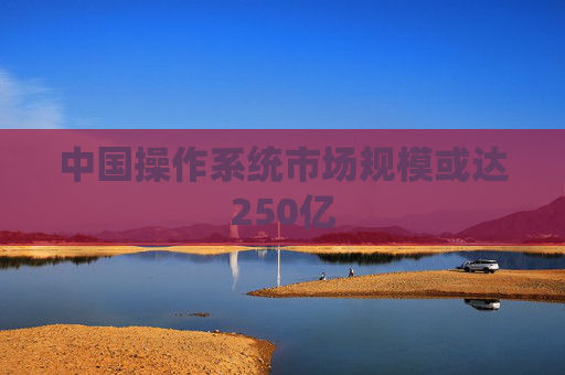 中国操作系统市场规模或达250亿