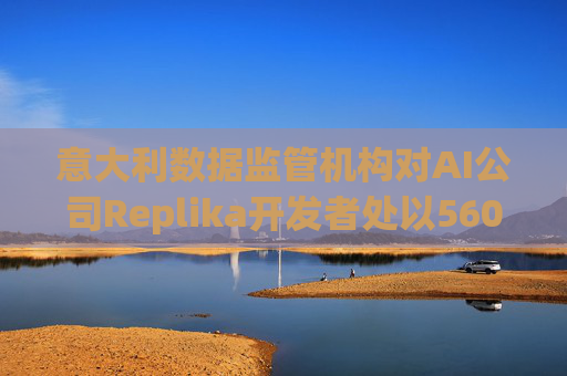 意大利数据监管机构对AI公司Replika开发者处以560万美元罚款