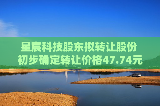 星宸科技股东拟转让股份 初步确定转让价格47.74元/股