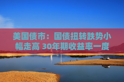 美国债市：国债扭转跌势小幅走高 30年期收益率一度突破5%