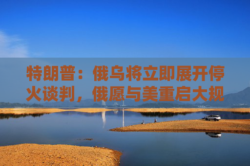 特朗普：俄乌将立即展开停火谈判，俄愿与美重启大规模贸易合作