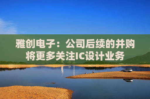 雅创电子：公司后续的并购将更多关注IC设计业务