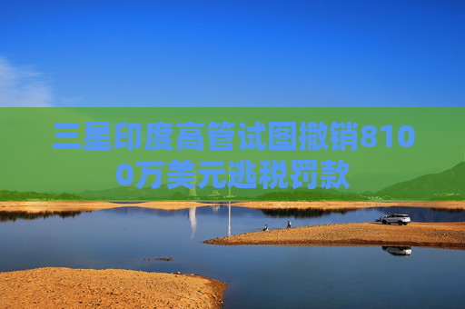 三星印度高管试图撤销8100万美元逃税罚款