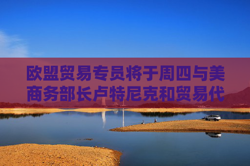 欧盟贸易专员将于周四与美商务部长卢特尼克和贸易代表格里尔通话