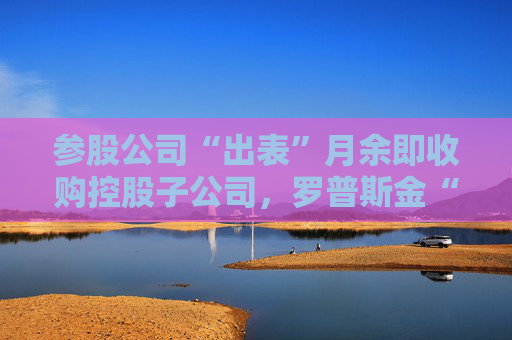 参股公司“出表”月余即收购控股子公司，罗普斯金“资产腾挪”有玄机