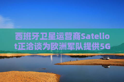 西班牙卫星运营商Sateliot正洽谈为欧洲军队提供5G服务