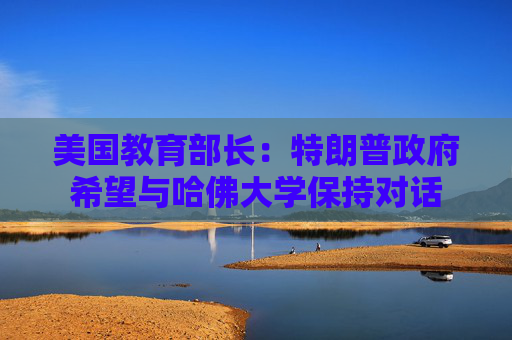 美国教育部长：特朗普政府希望与哈佛大学保持对话