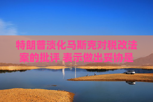 特朗普淡化马斯克对税改法案的批评 表示做出妥协是为了赢得支持