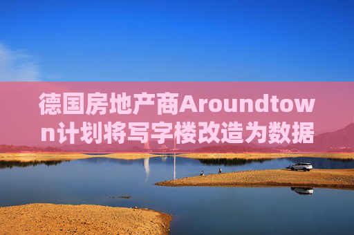 德国房地产商Aroundtown计划将写字楼改造为数据中心