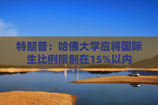 特朗普：哈佛大学应将国际生比例限制在15%以内