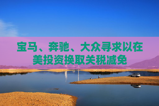 宝马、奔驰、大众寻求以在美投资换取关税减免