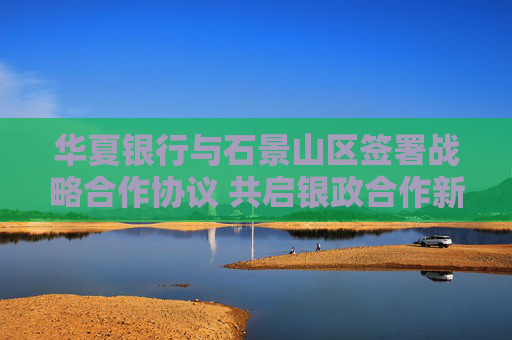 华夏银行与石景山区签署战略合作协议 共启银政合作新篇章