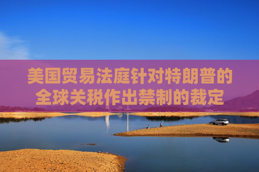 美国贸易法庭针对特朗普的全球关税作出禁制的裁定