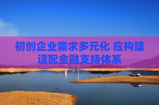 初创企业需求多元化 应构建适配金融支持体系