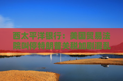 西太平洋银行：美国贸易法院叫停特朗普关税加剧混乱局面