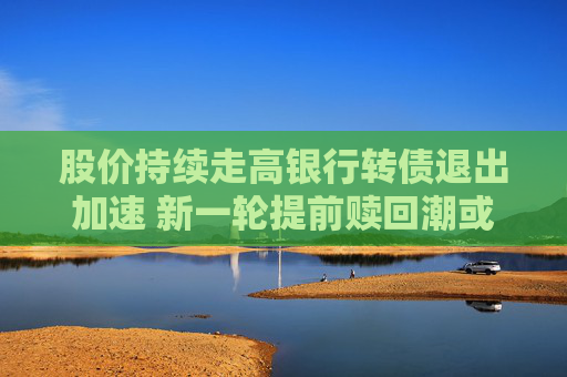 股价持续走高银行转债退出加速 新一轮提前赎回潮或来袭