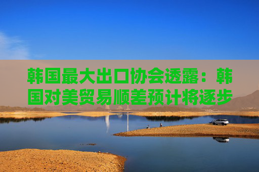 韩国最大出口协会透露：韩国对美贸易顺差预计将逐步缩小！