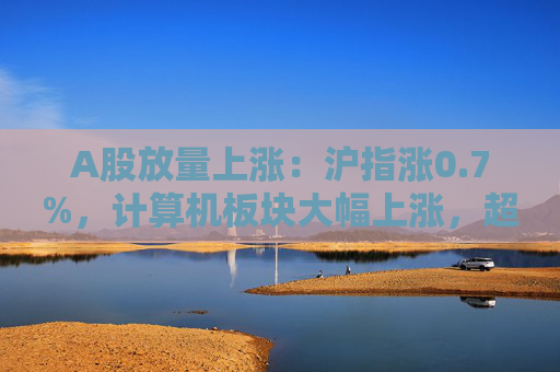 A股放量上涨：沪指涨0.7%，计算机板块大幅上涨，超4400股收涨