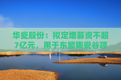 华瓷股份：拟定增募资不超7亿元，用于东盟陶瓷谷项目