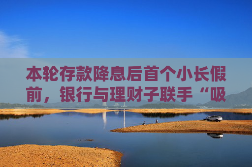 本轮存款降息后首个小长假前，银行与理财子联手“吸金”势头不减，理财产品已成存款替代