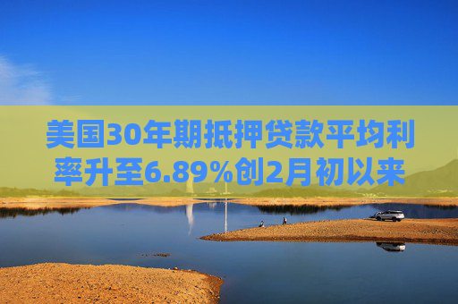 美国30年期抵押贷款平均利率升至6.89%创2月初以来最高水平