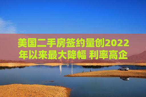 美国二手房签约量创2022年以来最大降幅 利率高企抑制需求