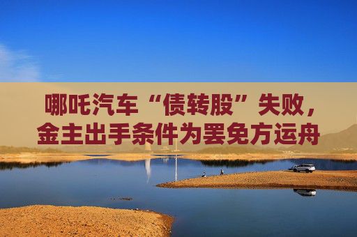 哪吒汽车“债转股”失败，金主出手条件为罢免方运舟