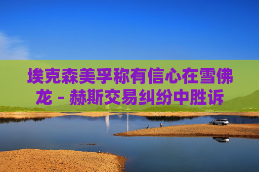 埃克森美孚称有信心在雪佛龙 - 赫斯交易纠纷中胜诉