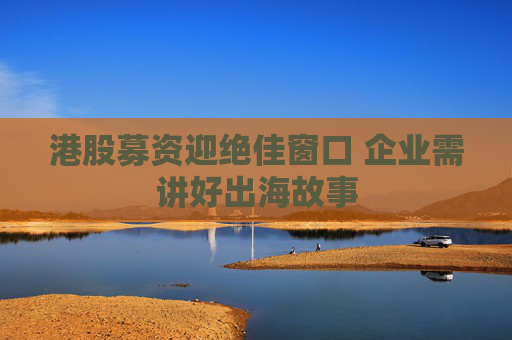 港股募资迎绝佳窗口 企业需讲好出海故事