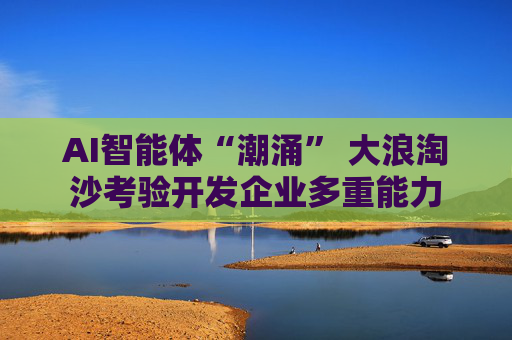 AI智能体“潮涌” 大浪淘沙考验开发企业多重能力