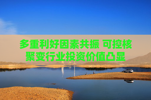 多重利好因素共振 可控核聚变行业投资价值凸显
