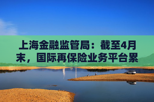 上海金融监管局：截至4月末，国际再保险业务平台累计交易保费近16亿元