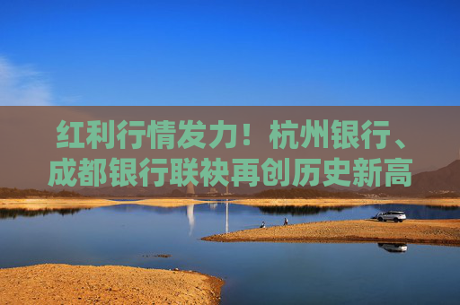 红利行情发力！杭州银行、成都银行联袂再创历史新高 年内11只银行股创新高
