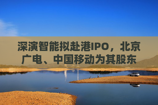 深演智能拟赴港IPO，北京广电、中国移动为其股东