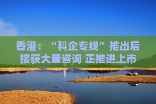 香港：“科企专线”推出后接获大量咨询 正推进上市制度优化、有关措施会适时公布