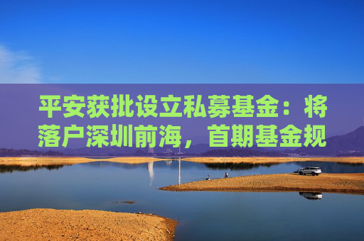 平安获批设立私募基金：将落户深圳前海，首期基金规模300亿元