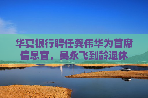 华夏银行聘任龚伟华为首席信息官，吴永飞到龄退休