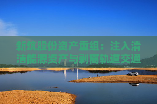 新筑股份资产重组：注入清洁能源资产与剥离轨道交通业务的战略转型