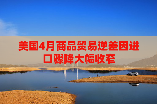 美国4月商品贸易逆差因进口骤降大幅收窄