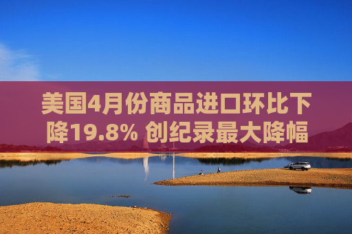 美国4月份商品进口环比下降19.8% 创纪录最大降幅