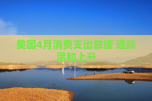 美国4月消费支出放缓 通胀温和上升